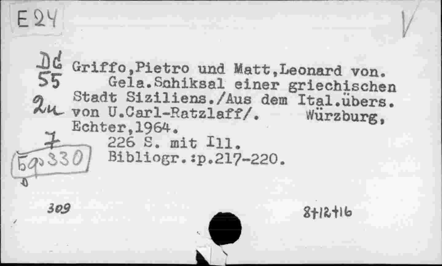 ﻿EÛ4
JÖd
S'?
Würzburg,
Griffо,Pietro und Matt,Leonard von.
Gela.Sohiksal einer griechischen Stadt Siziliens./Aus dem Ital.übers, von U.Carl—Ratzlaff/.	Würzburc.
Echter,1964.	b’
— , 226 S. mit Ill. Q	Bibliogr.:p.217-220.
3e9
Stlfc+lb